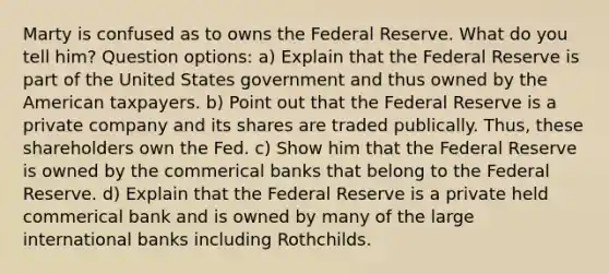 Marty is confused as to owns the Federal Reserve. What do you tell him? Question options: a) Explain that the Federal Reserve is part of the United States government and thus owned by the American taxpayers. b) Point out that the Federal Reserve is a private company and its shares are traded publically. Thus, these shareholders own the Fed. c) Show him that the Federal Reserve is owned by the commerical banks that belong to the Federal Reserve. d) Explain that the Federal Reserve is a private held commerical bank and is owned by many of the large international banks including Rothchilds.