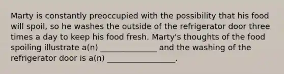 Marty is constantly preoccupied with the possibility that his food will spoil, so he washes the outside of the refrigerator door three times a day to keep his food fresh. Marty's thoughts of the food spoiling illustrate a(n) ______________ and the washing of the refrigerator door is a(n) _________________.