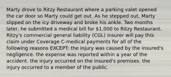 Marty drove to Ritzy Restaurant where a parking valet opened the car door so Marty could get out. As he stepped out, Marty slipped on the icy driveway and broke his ankle. Two months later, he submitted a medical bill for 1,000 to Ritzy Restaurant. Ritzy's commercial general liability (CGL) insurer will pay this claim under Coverage C-medical payments for all of the following reasons EXCEPT: the injury was caused by the insured's negligence. the expense was reported within a year of the accident. the injury occurred on the insured's premises. the injury occurred to a member of the public.