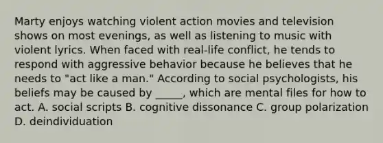 Marty enjoys watching violent action movies and television shows on most evenings, as well as listening to music with violent lyrics. When faced with real-life conflict, he tends to respond with aggressive behavior because he believes that he needs to "act like a man." According to social psychologists, his beliefs may be caused by _____, which are mental files for how to act. A. social scripts B. cognitive dissonance C. group polarization D. deindividuation