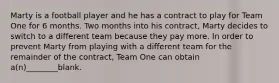 Marty is a football player and he has a contract to play for Team One for 6 months. Two months into his contract, Marty decides to switch to a different team because they pay more. In order to prevent Marty from playing with a different team for the remainder of the contract, Team One can obtain a(n)________blank.