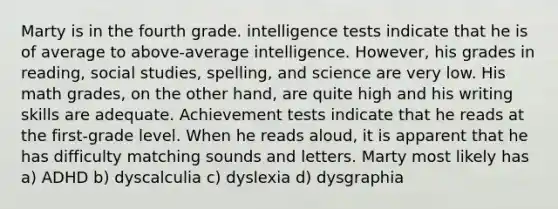 Marty is in the fourth grade. intelligence tests indicate that he is of average to above-average intelligence. However, his grades in reading, social studies, spelling, and science are very low. His math grades, on the other hand, are quite high and his writing skills are adequate. Achievement tests indicate that he reads at the first-grade level. When he reads aloud, it is apparent that he has difficulty matching sounds and letters. Marty most likely has a) ADHD b) dyscalculia c) dyslexia d) dysgraphia