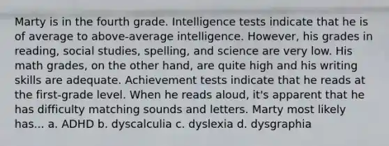 Marty is in the fourth grade. Intelligence tests indicate that he is of average to above-average intelligence. However, his grades in reading, social studies, spelling, and science are very low. His math grades, on the other hand, are quite high and his writing skills are adequate. Achievement tests indicate that he reads at the first-grade level. When he reads aloud, it's apparent that he has difficulty matching sounds and letters. Marty most likely has... a. ADHD b. dyscalculia c. dyslexia d. dysgraphia