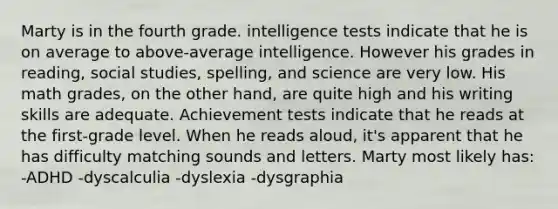 Marty is in the fourth grade. <a href='https://www.questionai.com/knowledge/kbdP4YrASs-intelligence-tests' class='anchor-knowledge'>intelligence tests</a> indicate that he is on average to above-average intelligence. However his grades in reading, social studies, spelling, and science are very low. His math grades, on the other hand, are quite high and his writing skills are adequate. Achievement tests indicate that he reads at the first-grade level. When he reads aloud, it's apparent that he has difficulty matching sounds and letters. Marty most likely has: -ADHD -dyscalculia -dyslexia -dysgraphia