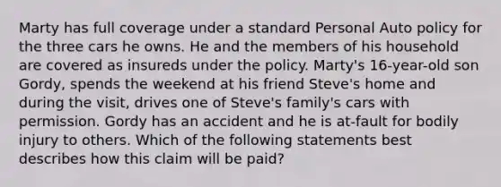 Marty has full coverage under a standard Personal Auto policy for the three cars he owns. He and the members of his household are covered as insureds under the policy. Marty's 16-year-old son Gordy, spends the weekend at his friend Steve's home and during the visit, drives one of Steve's family's cars with permission. Gordy has an accident and he is at-fault for bodily injury to others. Which of the following statements best describes how this claim will be paid?