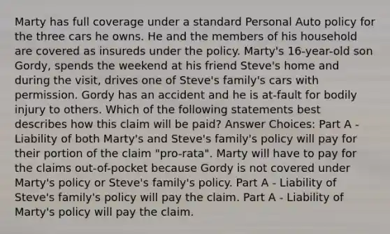 Marty has full coverage under a standard Personal Auto policy for the three cars he owns. He and the members of his household are covered as insureds under the policy. Marty's 16-year-old son Gordy, spends the weekend at his friend Steve's home and during the visit, drives one of Steve's family's cars with permission. Gordy has an accident and he is at-fault for bodily injury to others. Which of the following statements best describes how this claim will be paid? Answer Choices: Part A - Liability of both Marty's and Steve's family's policy will pay for their portion of the claim "pro-rata". Marty will have to pay for the claims out-of-pocket because Gordy is not covered under Marty's policy or Steve's family's policy. Part A - Liability of Steve's family's policy will pay the claim. Part A - Liability of Marty's policy will pay the claim.