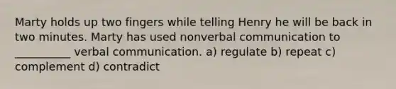 Marty holds up two fingers while telling Henry he will be back in two minutes. Marty has used nonverbal communication to __________ verbal communication. a) regulate b) repeat c) complement d) contradict