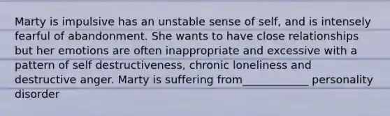Marty is impulsive has an unstable sense of self, and is intensely fearful of abandonment. She wants to have close relationships but her emotions are often inappropriate and excessive with a pattern of self destructiveness, chronic loneliness and destructive anger. Marty is suffering from____________ personality disorder