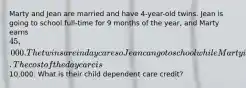 Marty and Jean are married and have 4-year-old twins. Jean is going to school full-time for 9 months of the year, and Marty earns 45,000. The twins are in day care so Jean can go to school while Marty is at work. The cost of the day care is10,000. What is their child dependent care credit?
