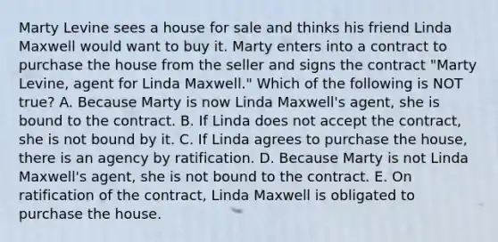 Marty Levine sees a house for sale and thinks his friend Linda Maxwell would want to buy it. Marty enters into a contract to purchase the house from the seller and signs the contract​ "Marty Levine, agent for Linda​ Maxwell." Which of the following is NOT​ true? A. Because Marty is now Linda​ Maxwell's agent, she is bound to the contract. B. If Linda does not accept the​ contract, she is not bound by it. C. If Linda agrees to purchase the​ house, there is an agency by ratification. D. Because Marty is not Linda​ Maxwell's agent, she is not bound to the contract. E. On ratification of the​ contract, Linda Maxwell is obligated to purchase the house.