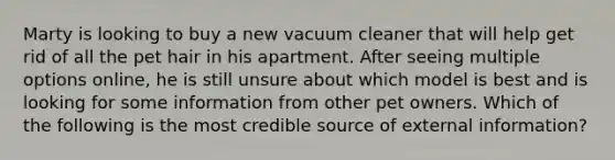 Marty is looking to buy a new vacuum cleaner that will help get rid of all the pet hair in his apartment. After seeing multiple options online, he is still unsure about which model is best and is looking for some information from other pet owners. Which of the following is the most credible source of external information?