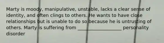 Marty is moody, manipulative, unstable, lacks a clear sense of identity, and often clings to others. He wants to have close relationships but is unable to do so because he is untrusting of others. Marty is suffering from ___________________ personality disorder