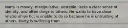 Marty is moody, manipulative, unstable, lacks a clear sense of identity, and often clings to others. He wants to have close relationships but is unable to do so because he is untrusting of others. Marty is suffering from