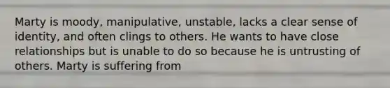 Marty is moody, manipulative, unstable, lacks a clear sense of identity, and often clings to others. He wants to have close relationships but is unable to do so because he is untrusting of others. Marty is suffering from