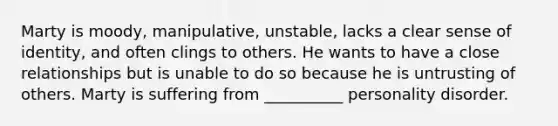 Marty is moody, manipulative, unstable, lacks a clear sense of identity, and often clings to others. He wants to have a close relationships but is unable to do so because he is untrusting of others. Marty is suffering from __________ personality disorder.