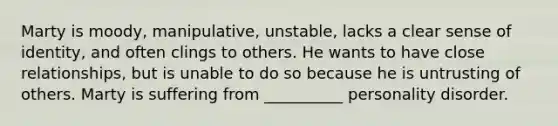 Marty is moody, manipulative, unstable, lacks a clear sense of identity, and often clings to others. He wants to have close relationships, but is unable to do so because he is untrusting of others. Marty is suffering from __________ personality disorder.