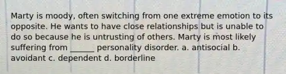 Marty is moody, often switching from one extreme emotion to its opposite. He wants to have close relationships but is unable to do so because he is untrusting of others. Marty is most likely suffering from ______ personality disorder. a. antisocial b. avoidant c. dependent d. borderline