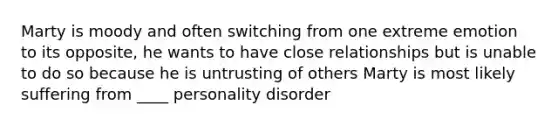 Marty is moody and often switching from one extreme emotion to its opposite, he wants to have close relationships but is unable to do so because he is untrusting of others Marty is most likely suffering from ____ personality disorder