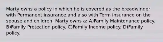 Marty owns a policy in which he is covered as the breadwinner with Permanent insurance and also with Term insurance on the spouse and children. Marty owns a: A)Family Maintenance policy. B)Family Protection policy. C)Family Income policy. D)Family policy.