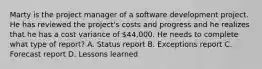 Marty is the project manager of a software development project. He has reviewed the project's costs and progress and he realizes that he has a cost variance of 44,000. He needs to complete what type of report? A. Status report B. Exceptions report C. Forecast report D. Lessons learned