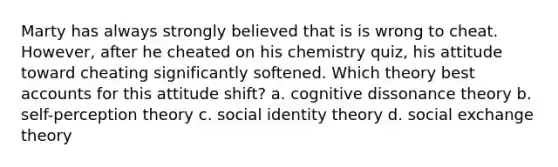 Marty has always strongly believed that is is wrong to cheat. However, after he cheated on his chemistry quiz, his attitude toward cheating significantly softened. Which theory best accounts for this attitude shift? a. cognitive dissonance theory b. self-perception theory c. social identity theory d. social exchange theory