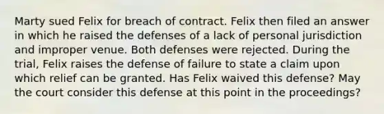 Marty sued Felix for breach of contract. Felix then filed an answer in which he raised the defenses of a lack of personal jurisdiction and improper venue. Both defenses were rejected. During the trial, Felix raises the defense of failure to state a claim upon which relief can be granted. Has Felix waived this defense? May the court consider this defense at this point in the proceedings?