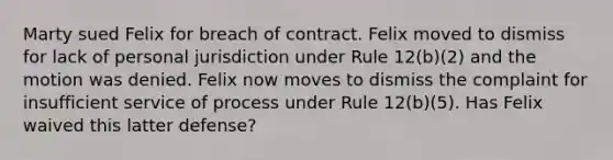 Marty sued Felix for breach of contract. Felix moved to dismiss for lack of personal jurisdiction under Rule 12(b)(2) and the motion was denied. Felix now moves to dismiss the complaint for insufficient service of process under Rule 12(b)(5). Has Felix waived this latter defense?