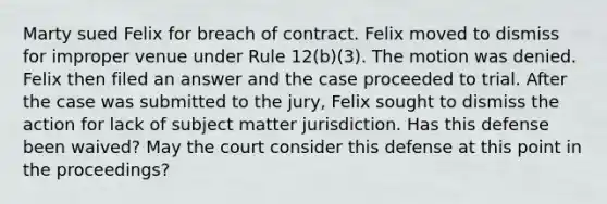 Marty sued Felix for breach of contract. Felix moved to dismiss for improper venue under Rule 12(b)(3). The motion was denied. Felix then filed an answer and the case proceeded to trial. After the case was submitted to the jury, Felix sought to dismiss the action for lack of subject matter jurisdiction. Has this defense been waived? May the court consider this defense at this point in the proceedings?