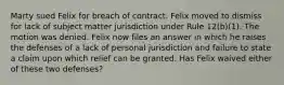 Marty sued Felix for breach of contract. Felix moved to dismiss for lack of subject matter jurisdiction under Rule 12(b)(1). The motion was denied. Felix now files an answer in which he raises the defenses of a lack of personal jurisdiction and failure to state a claim upon which relief can be granted. Has Felix waived either of these two defenses?