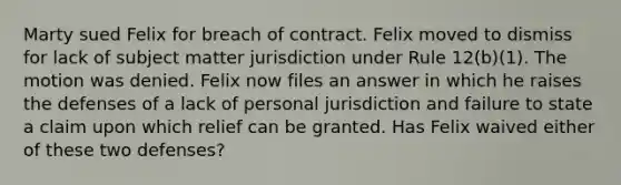 Marty sued Felix for breach of contract. Felix moved to dismiss for lack of subject matter jurisdiction under Rule 12(b)(1). The motion was denied. Felix now files an answer in which he raises the defenses of a lack of personal jurisdiction and failure to state a claim upon which relief can be granted. Has Felix waived either of these two defenses?