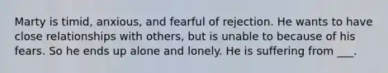 Marty is timid, anxious, and fearful of rejection. He wants to have close relationships with others, but is unable to because of his fears. So he ends up alone and lonely. He is suffering from ___.