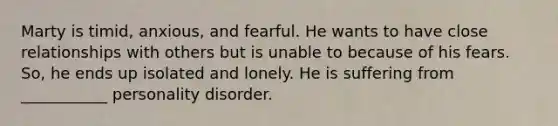 Marty is timid, anxious, and fearful. He wants to have close relationships with others but is unable to because of his fears. So, he ends up isolated and lonely. He is suffering from ___________ personality disorder.