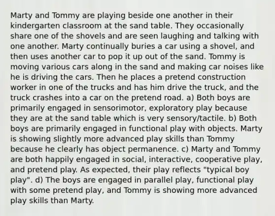 Marty and Tommy are playing beside one another in their kindergarten classroom at the sand table. They occasionally share one of the shovels and are seen laughing and talking with one another. Marty continually buries a car using a shovel, and then uses another car to pop it up out of the sand. Tommy is moving various cars along in the sand and making car noises like he is driving the cars. Then he places a pretend construction worker in one of the trucks and has him drive the truck, and the truck crashes into a car on the pretend road. a) Both boys are primarily engaged in sensorimotor, exploratory play because they are at the sand table which is very sensory/tactile. b) Both boys are primarily engaged in functional play with objects. Marty is showing slightly more advanced play skills than Tommy because he clearly has object permanence. c) Marty and Tommy are both happily engaged in social, interactive, cooperative play, and pretend play. As expected, their play reflects "typical boy play". d) The boys are engaged in parallel play, functional play with some pretend play, and Tommy is showing more advanced play skills than Marty.