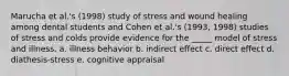 Marucha et al.'s (1998) study of stress and wound healing among dental students and Cohen et al.'s (1993, 1998) studies of stress and colds provide evidence for the _____ model of stress and illness. a. illness behavior b. indirect effect c. direct effect d. diathesis-stress e. cognitive appraisal