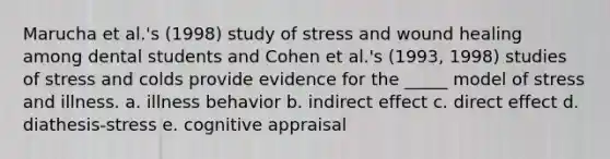 Marucha et al.'s (1998) study of stress and wound healing among dental students and Cohen et al.'s (1993, 1998) studies of stress and colds provide evidence for the _____ model of stress and illness. a. illness behavior b. indirect effect c. direct effect d. diathesis-stress e. cognitive appraisal