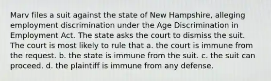 Marv files a suit against the state of New Hampshire, alleging employment discrimination under the Age Discrimination in Employment Act. The state asks the court to dismiss the suit. The court is most likely to rule that a. the court is immune from the request. b. the state is immune from the suit. c. the suit can proceed. d. the plaintiff is immune from any defense.