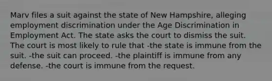 Marv files a suit against the state of New Hampshire, alleging employment discrimination under the Age Discrimination in Employment Act. The state asks the court to dismiss the suit. The court is most likely to rule that -the state is immune from the suit. -the suit can proceed. -the plaintiff is immune from any defense. -the court is immune from the request.