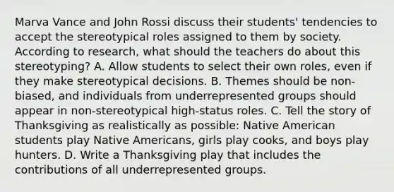 Marva Vance and John Rossi discuss their​ students' tendencies to accept the stereotypical roles assigned to them by society. According to​ research, what should the teachers do about this​ stereotyping? A. Allow students to select their own roles, even if they make stereotypical decisions. B. Themes should be non-biased, and individuals from underrepresented groups should appear in non-stereotypical high-status roles. C. Tell the story of Thanksgiving as realistically as possible: Native American students play Native Americans, girls play cooks, and boys play hunters. D. Write a Thanksgiving play that includes the contributions of all underrepresented groups.