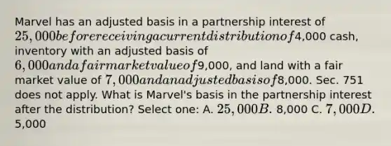 Marvel has an adjusted basis in a partnership interest of 25,000 before receiving a current distribution of4,000 cash, inventory with an adjusted basis of 6,000 and a fair market value of9,000, and land with a fair market value of 7,000 and an adjusted basis of8,000. Sec. 751 does not apply. What is Marvel's basis in the partnership interest after the distribution? Select one: A. 25,000 B. 8,000 C. 7,000 D.5,000