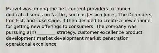 Marvel was among the first content providers to launch dedicated series on Netflix, such as Jessica Jones, The Defenders, Iron Fist, and Luke Cage. It then decided to create a new channel for getting new offerings to consumers. The company was pursuing a(n) ________ strategy. customer excellence product development market development market penetration operational excellence