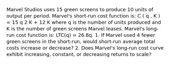 Marvel Studios uses 15 green screens to produce 10 units of output per period. Marvel's short-run cost function is: C ( q , K ) = 15 q 2 K + 12 K where q is the number of units produced and K is the number of green screens Marvel leases. Marvel's long-run cost function is: LTC(q) = 26.8q. 1. If Marvel used 4 fewer green screens in the short-run, would short-run average total costs increase or decrease? 2. Does Marvel's long-run cost curve exhibit increasing, constant, or decreasing returns to scale?