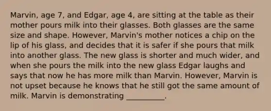 Marvin, age 7, and Edgar, age 4, are sitting at the table as their mother pours milk into their glasses. Both glasses are the same size and shape. However, Marvin's mother notices a chip on the lip of his glass, and decides that it is safer if she pours that milk into another glass. The new glass is shorter and much wider, and when she pours the milk into the new glass Edgar laughs and says that now he has more milk than Marvin. However, Marvin is not upset because he knows that he still got the same amount of milk. Marvin is demonstrating __________.