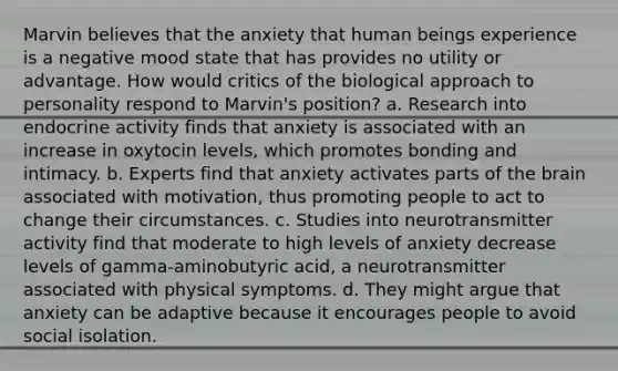 Marvin believes that the anxiety that human beings experience is a negative mood state that has provides no utility or advantage. How would critics of the biological approach to personality respond to Marvin's position? a. Research into endocrine activity finds that anxiety is associated with an increase in oxytocin levels, which promotes bonding and intimacy. b. Experts find that anxiety activates parts of the brain associated with motivation, thus promoting people to act to change their circumstances. c. Studies into neurotransmitter activity find that moderate to high levels of anxiety decrease levels of gamma-aminobutyric acid, a neurotransmitter associated with physical symptoms. d. They might argue that anxiety can be adaptive because it encourages people to avoid social isolation.