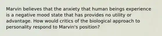 Marvin believes that the anxiety that human beings experience is a negative mood state that has provides no utility or advantage. How would critics of the biological approach to personality respond to Marvin's position?