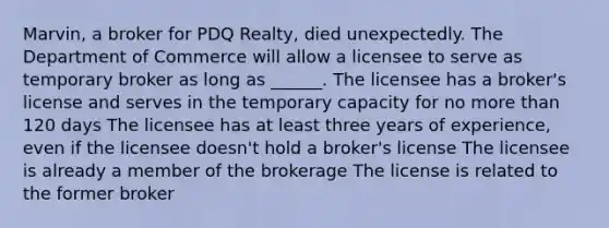 Marvin, a broker for PDQ Realty, died unexpectedly. The Department of Commerce will allow a licensee to serve as temporary broker as long as ______. The licensee has a broker's license and serves in the temporary capacity for no <a href='https://www.questionai.com/knowledge/keWHlEPx42-more-than' class='anchor-knowledge'>more than</a> 120 days The licensee has at least three years of experience, even if the licensee doesn't hold a broker's license The licensee is already a member of the brokerage The license is related to the former broker