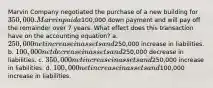 Marvin Company negotiated the purchase of a new building for 350,000. Marvin paid a100,000 down payment and will pay off the remainder over 7 years. What effect does this transaction have on the accounting equation? a. 250,000 net increase in assets and250,000 increase in liabilities. b. 100,000 net decrease in assets and250,000 decrease in liabilities. c. 350,000 net increase in assets and250,000 increase in liabilities. d. 100,000 net increase in assets and100,000 increase in liabilities.