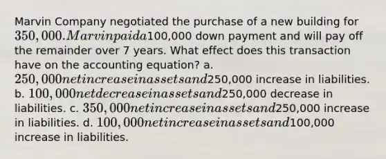 Marvin Company negotiated the purchase of a new building for 350,000. Marvin paid a100,000 down payment and will pay off the remainder over 7 years. What effect does this transaction have on the accounting equation? a. 250,000 net increase in assets and250,000 increase in liabilities. b. 100,000 net decrease in assets and250,000 decrease in liabilities. c. 350,000 net increase in assets and250,000 increase in liabilities. d. 100,000 net increase in assets and100,000 increase in liabilities.