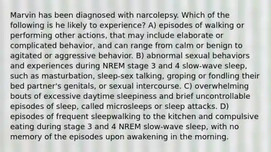 Marvin has been diagnosed with narcolepsy. Which of the following is he likely to experience? A) episodes of walking or performing other actions, that may include elaborate or complicated behavior, and can range from calm or benign to agitated or aggressive behavior. B) abnormal sexual behaviors and experiences during NREM stage 3 and 4 slow-wave sleep, such as masturbation, sleep-sex talking, groping or fondling their bed partner's genitals, or sexual intercourse. C) overwhelming bouts of excessive daytime sleepiness and brief uncontrollable episodes of sleep, called microsleeps or sleep attacks. D) episodes of frequent sleepwalking to the kitchen and compulsive eating during stage 3 and 4 NREM slow-wave sleep, with no memory of the episodes upon awakening in the morning.