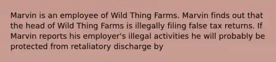 Marvin is an employee of Wild Thing Farms. Marvin finds out that the head of Wild Thing Farms is illegally filing false tax returns. If Marvin reports his employer's illegal activities he will probably be protected from retaliatory discharge by