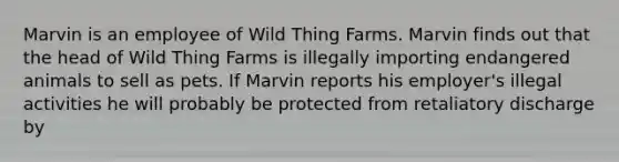 Marvin is an employee of Wild Thing Farms. Marvin finds out that the head of Wild Thing Farms is illegally importing endangered animals to sell as pets. If Marvin reports his employer's illegal activities he will probably be protected from retaliatory discharge by